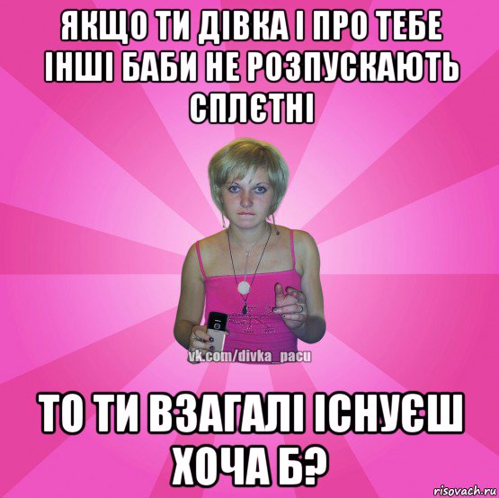 якщо ти дівка і про тебе інші баби не розпускають сплєтні то ти взагалі існуєш хоча б?