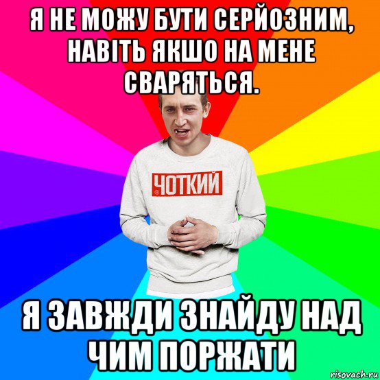 я не можу бути серйозним, навіть якшо на мене сваряться. я завжди знайду над чим поржати