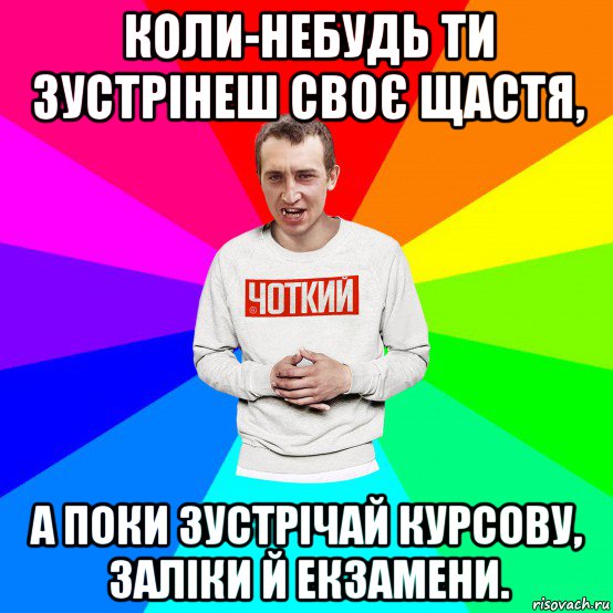 коли-небудь ти зустрінеш своє щастя, а поки зустрічай курсову, заліки й екзамени.