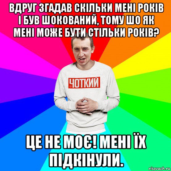 вдруг згадав скільки мені років і був шокований, тому шо як мені може бути стільки років? це не моє! мені їх підкінули.