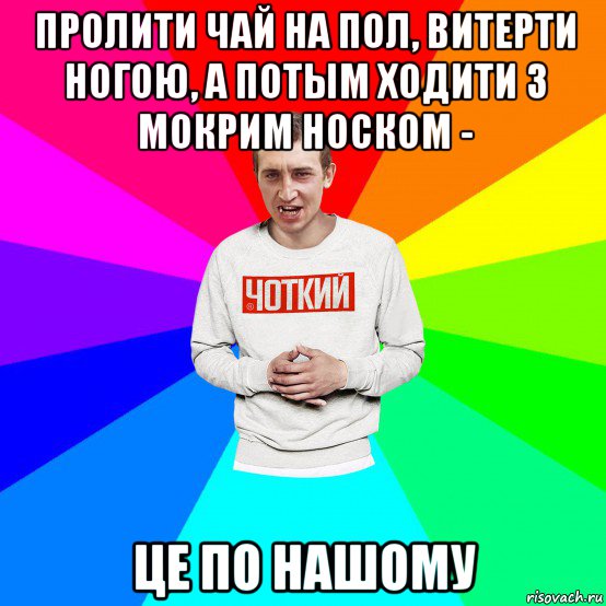 пролити чай на пол, витерти ногою, а потым ходити з мокрим носком - це по нашому, Мем Чоткий