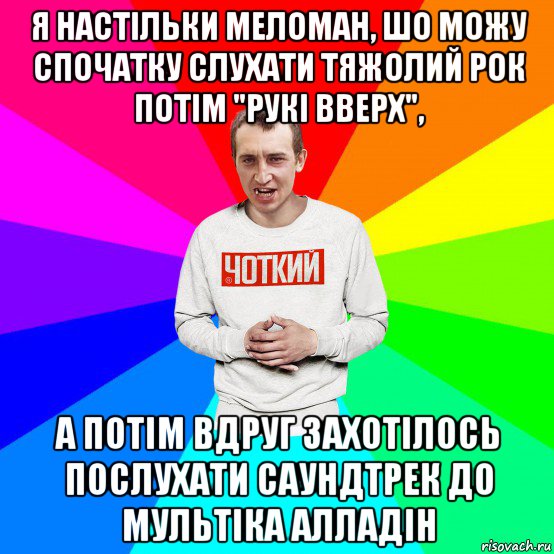 я настільки меломан, шо можу спочатку слухати тяжолий рок потім "рукі вверх", а потім вдруг захотілось послухати саундтрек до мультіка алладін