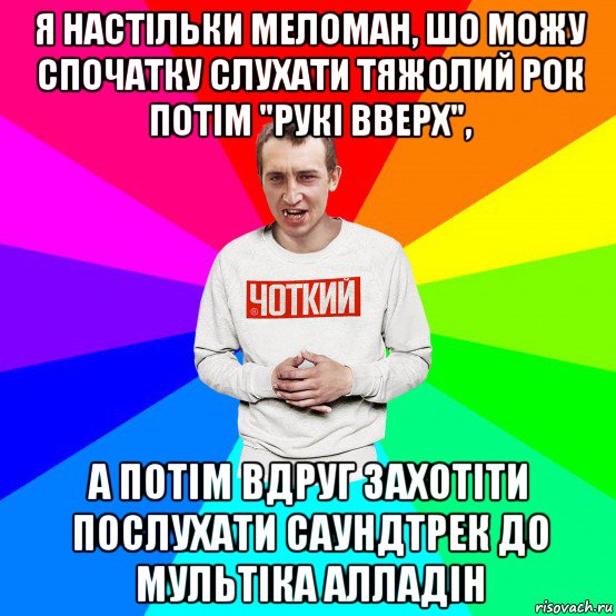 я настільки меломан, шо можу спочатку слухати тяжолий рок потім "рукі вверх", а потім вдруг захотіти послухати саундтрек до мультіка алладін