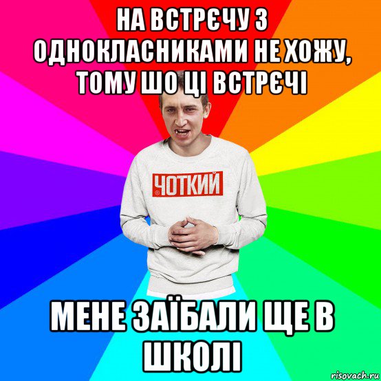 на встрєчу з однокласниками не хожу, тому шо ці встрєчі мене заїбали ще в школі