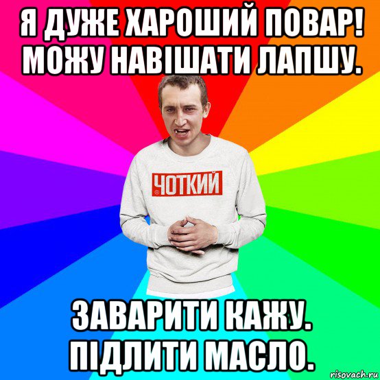 я дуже хароший повар! можу навішати лапшу. заварити кажу. підлити масло.