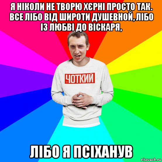 я ніколи не творю хєрні просто так. все лібо від широти душевной, лібо із любві до віскаря, лібо я псіханув