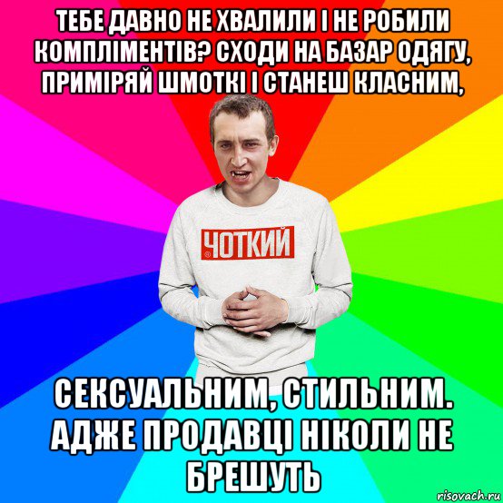 тебе давно не хвалили і не робили компліментів? сходи на базар одягу, приміряй шмоткі і станеш класним, сексуальним, стильним. адже продавці ніколи не брешуть