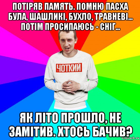 потіряв память. помню пасха була, шашликі, бухло, травневі... потім просипаюсь - сніг... як літо прошло, не замітив. хтось бачив?