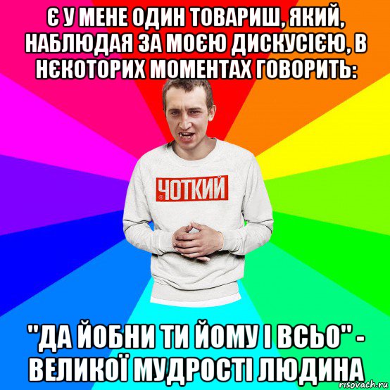 є у мене один товариш, який, наблюдая за моєю дискусією, в нєкоторих моментах говорить: "да йобни ти йому і всьо" - великої мудрості людина