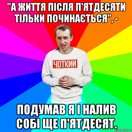 "а життя після п'ятдесяти тільки починається", - подумав я і налив собі ще п'ятдесят.