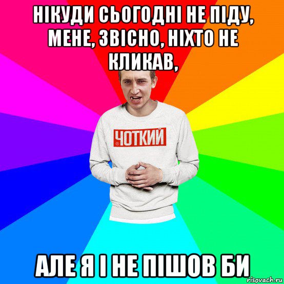 нікуди сьогодні не піду, мене, звісно, ніхто не кликав, але я і не пішов би