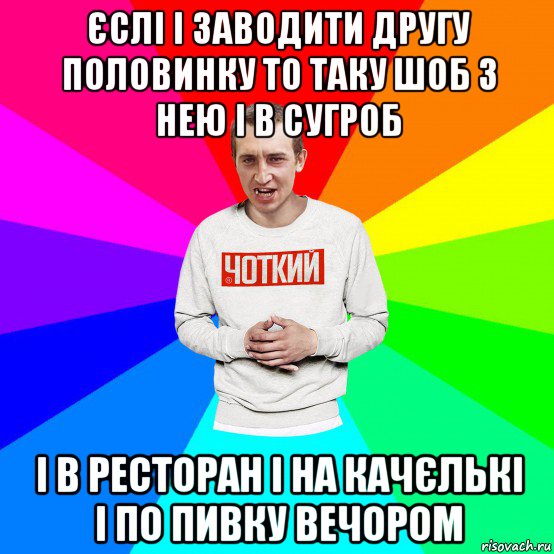 єслі і заводити другу половинку то таку шоб з нею і в сугроб і в ресторан і на качєлькі і по пивку вечором