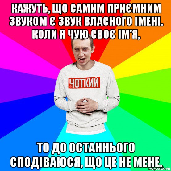 кажуть, що самим приємним звуком є звук власного імені. коли я чую своє ім'я, то до останнього сподіваюся, що це не мене.