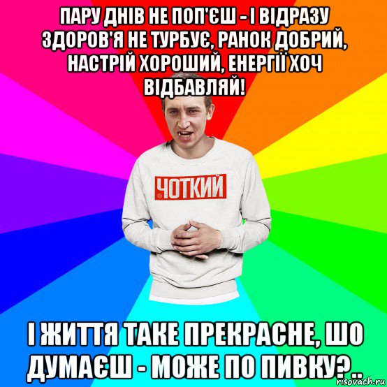 пару днів не поп'єш - і відразу здоров'я не турбує, ранок добрий, настрій хороший, енергії хоч відбавляй! і життя таке прекрасне, шо думаєш - може по пивку?..