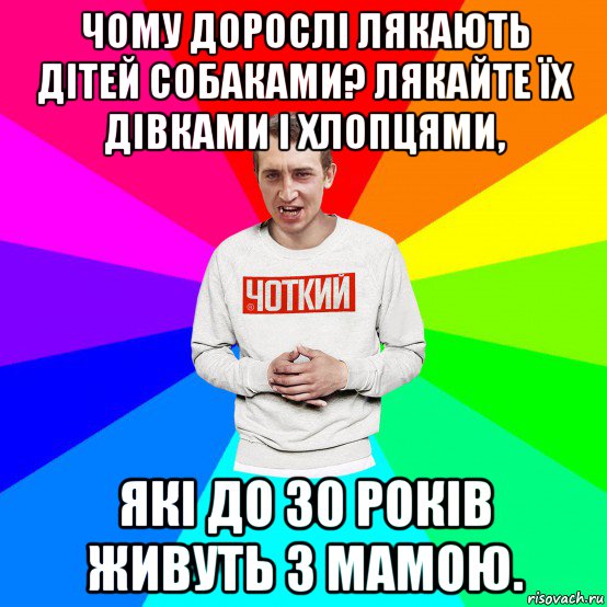 чому дорослі лякають дітей собаками? лякайте їх дівками і хлопцями, які до 30 років живуть з мамою.