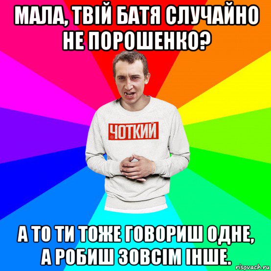 мала, твій батя случайно не порошенко? а то ти тоже говориш одне, а робиш зовсім інше.