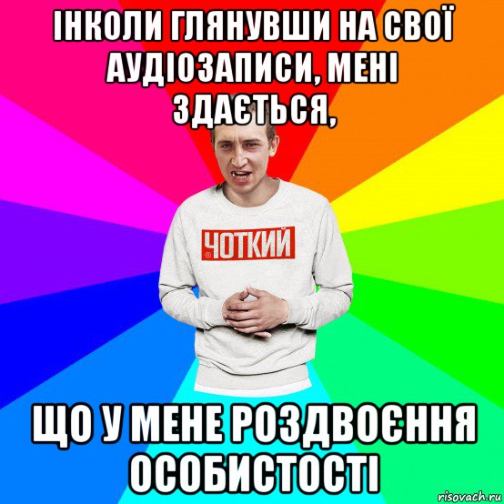 інколи глянувши на свої аудіозаписи, мені здається, що у мене роздвоєння особистості