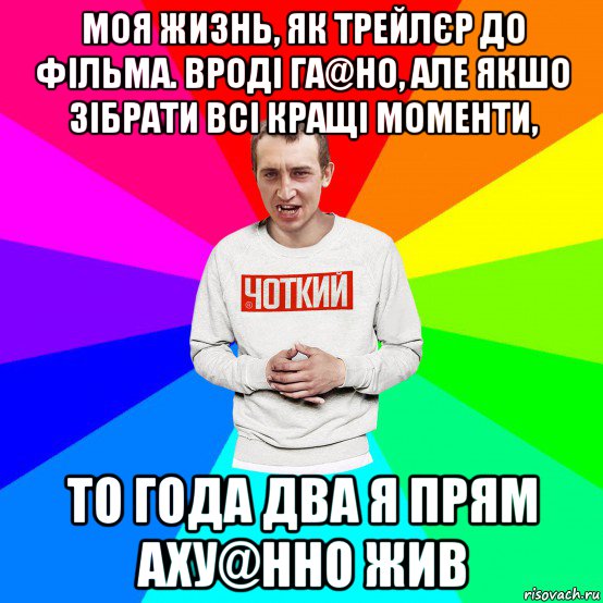 моя жизнь, як трейлєр до фільма. вроді га@но, але якшо зібрати всі кращі моменти, то года два я прям аху@нно жив