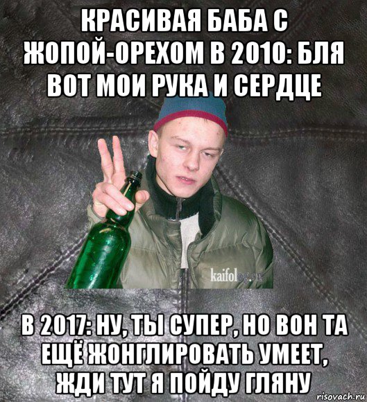 красивая баба с жопой-орехом в 2010: бля вот мои рука и сердце в 2017: ну, ты супер, но вон та ещё жонглировать умеет, жди тут я пойду гляну, Мем Дерзкий