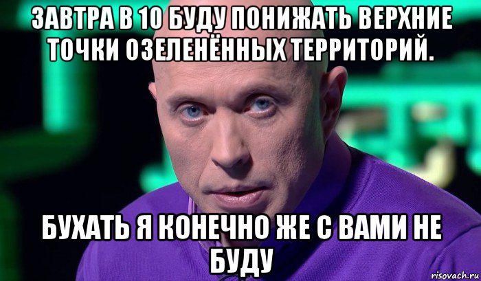 завтра в 10 буду понижать верхние точки озеленённых территорий. бухать я конечно же с вами не буду, Мем Необъяснимо но факт