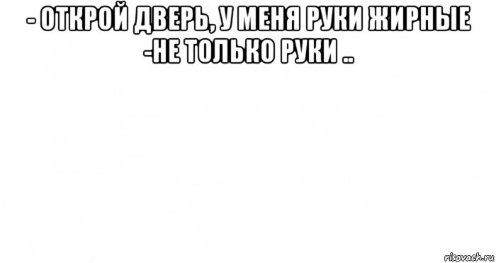 - открой дверь, у меня руки жирные -не только руки .. 