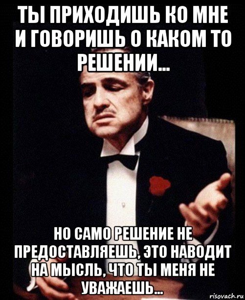 ты приходишь ко мне и говоришь о каком то решении... но само решение не предоставляешь, это наводит на мысль, что ты меня не уважаешь..., Мем ты делаешь это без уважения