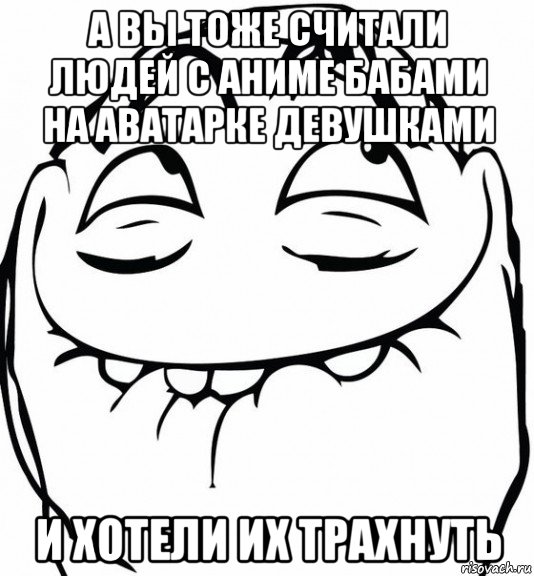 а вы тоже считали людей с аниме бабами на аватарке девушками и хотели их трахнуть