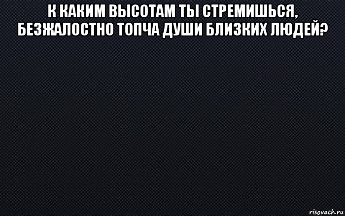 к каким высотам ты стремишься, безжалостно топча души близких людей? 