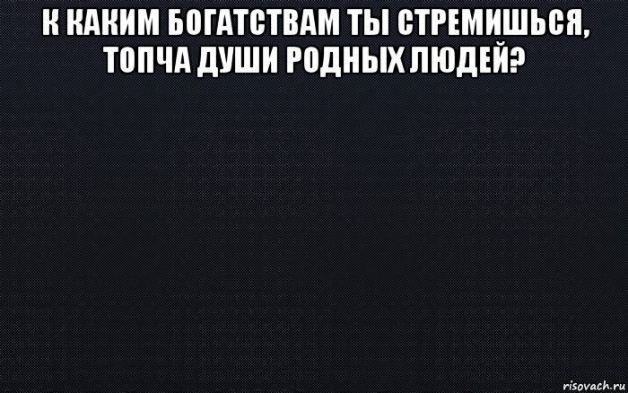 к каким богатствам ты стремишься, топча души родных людей? 