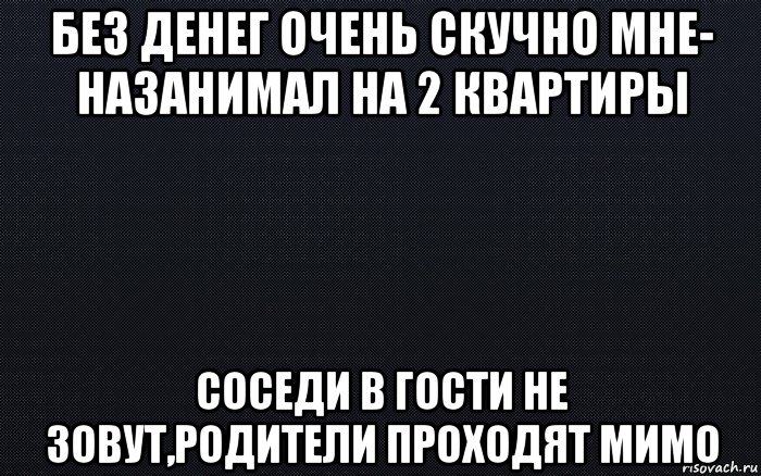 без денег очень скучно мне- назанимал на 2 квартиры соседи в гости не зовут,родители проходят мимо, Мем черный фон