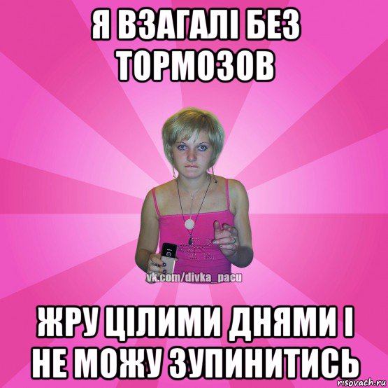 я взагалі без тормозов жру цілими днями і не можу зупинитись