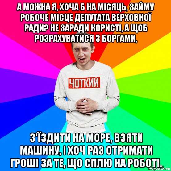 а можна я, хоча б на місяць, займу робоче місце депутата верховної ради? не заради користі, а щоб розрахуватися з боргами, з'їздити на море, взяти машину, і хоч раз отримати гроші за те, що сплю на роботі., Мем Чоткий