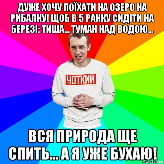 дуже хочу поїхати на озеро на рибалку! щоб в 5 ранку сидіти на березі: тиша... туман над водою... вся природа ще спить... а я уже бухаю!, Мем Чоткий