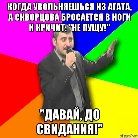 когда увольняешься из агата, а скворцова бросается в ноги и кричит: "не пущу!" "давай, до свидания!"