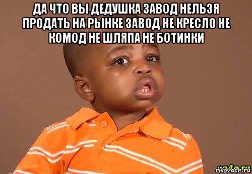 да что вы дедушка завод нельзя продать на рынке завод не кресло не комод не шляпа не ботинки , Мем какой