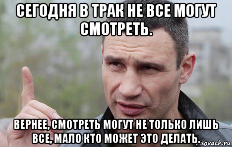 сегодня в трак не все могут смотреть. вернее, смотреть могут не только лишь все, мало кто может это делать., Мем Кличко говорит