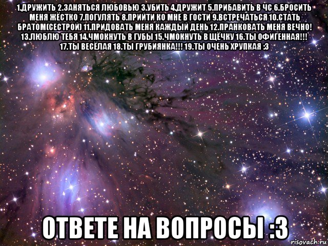 1.дружить 2.заняться любовью 3.убить 4.дружит 5.прибавить в чс 6.бросить меня жёстко 7.погулять 8.прийти ко мне в гости 9.встречаться 10.стать братом(сестрой) 11.придовать меня каждый день 12.пранковать меня вечно! 13.люблю тебя 14.чмокнуть в губы 15.чмокнуть в щёчку 16.ты офигенная!!! 17.ты весёлая 18.ты грубиянка!!! 19.ты очень хрупкая :з ответе на вопросы :з, Мем Космос