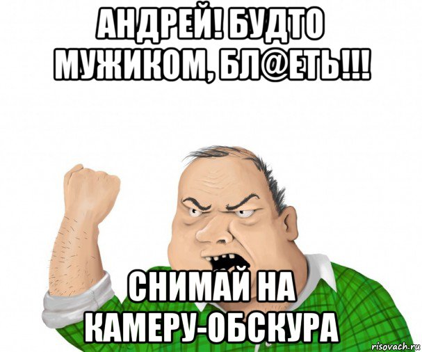 андрей! будто мужиком, бл@еть!!! снимай на камеру-обскура, Мем мужик