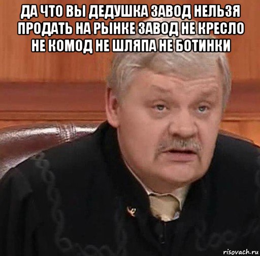 да что вы дедушка завод нельзя продать на рынке завод не кресло не комод не шляпа не ботинки , Мем Судья