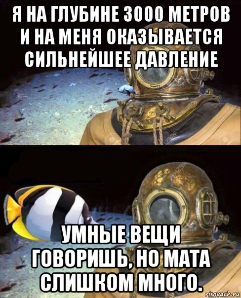 я на глубине 3000 метров и на меня оказывается сильнейшее давление умные вещи говоришь, но мата слишком много.