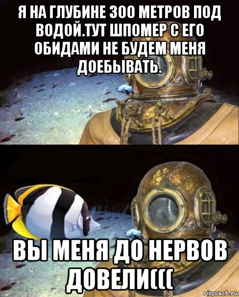 я на глубине 300 метров под водой.тут шпомер с его обидами не будем меня доебывать. вы меня до нервов довели(((