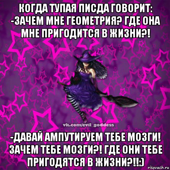 когда тупая писда говорит: -зачем мне геометрия? где она мне пригодится в жизни?! -давай ампутируем тебе мозги! зачем тебе мозги?! где они тебе пригодятся в жизни?!!:)