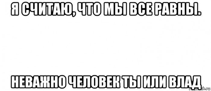 я считаю, что мы все равны. неважно человек ты или влад, Мем Белый ФОН