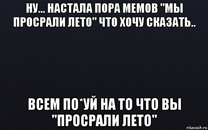 ну... настала пора мемов "мы просрали лето" что хочу сказать.. всем по*уй на то что вы "просрали лето", Мем черный фон