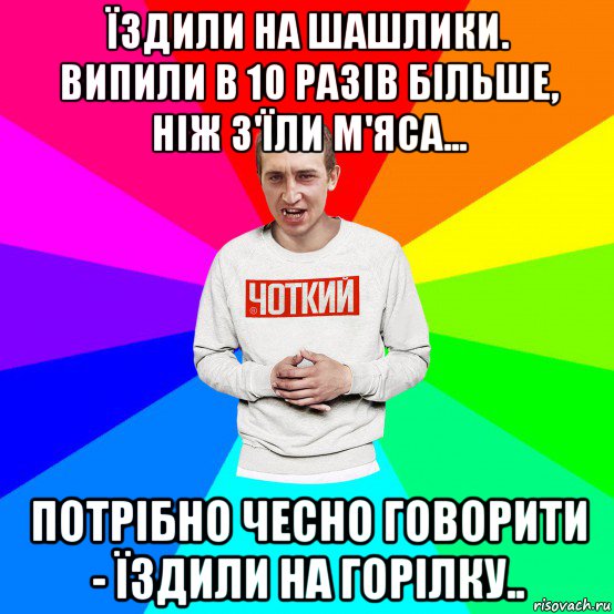 їздили на шашлики. випили в 10 разів більше, ніж з'їли м'яса... потрібно чесно говорити - їздили на горілку.., Мем Чоткий