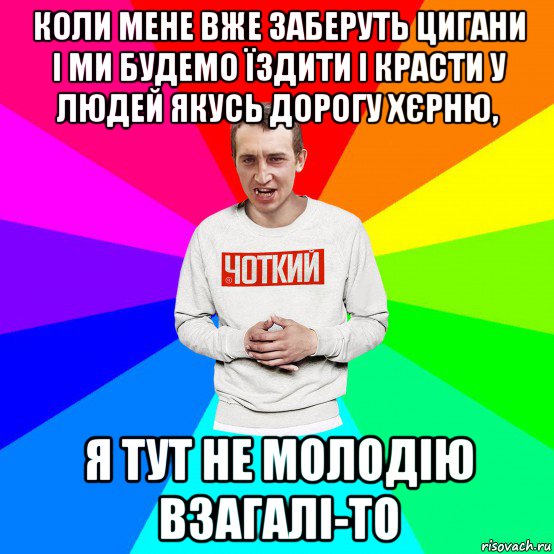 коли мене вже заберуть цигани і ми будемо їздити і красти у людей якусь дорогу хєрню, я тут не молодію взагалі-то, Мем Чоткий