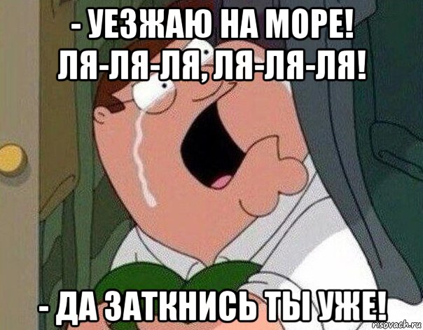 - уезжаю на море! ля-ля-ля, ля-ля-ля! - да заткнись ты уже!, Мем Гриффин плачет