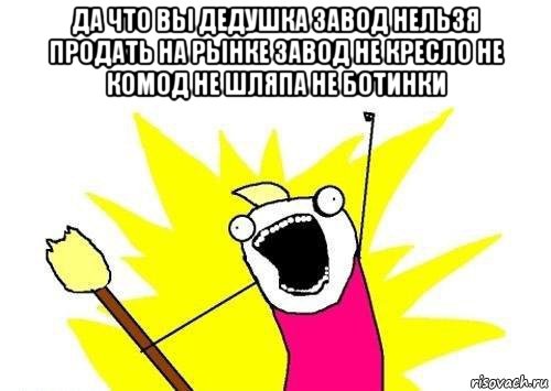 да что вы дедушка завод нельзя продать на рынке завод не кресло не комод не шляпа не ботинки 