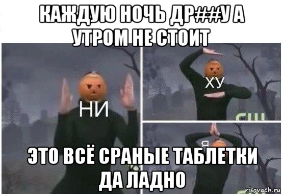 каждую ночь др##у а утром не стоит это всё сраные таблетки да ладно, Мем  Ни ху Я