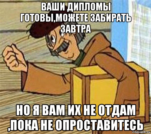 ваши дипломы готовы,можете забирать завтра но я вам их не отдам ,пока не опроставитесь